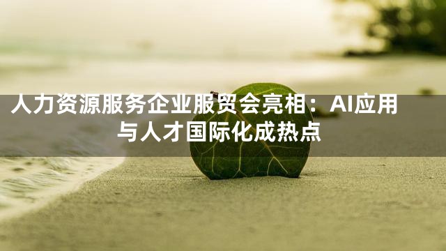 人力资源服务企业服贸会亮相：AI应用与人才国际化成热点