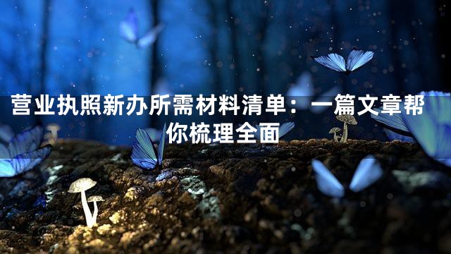 营业执照新办所需材料清单：一篇文章帮你梳理全面