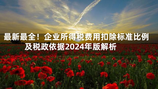 最新最全！企业所得税费用扣除标准比例及税政依据2024年版解析