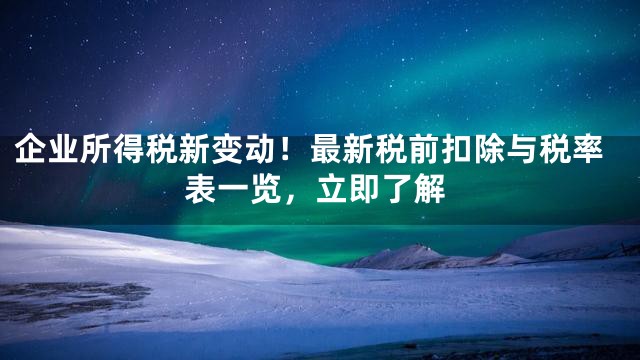 企业所得税新变动！最新税前扣除与税率表一览，立即了解