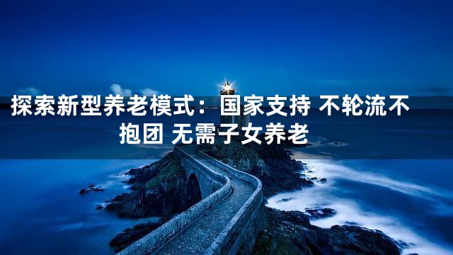 探索新型养老模式：国家支持 不轮流不抱团 无需子女养老
