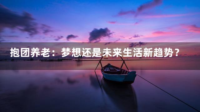 抱团养老：梦想还是未来生活新趋势？