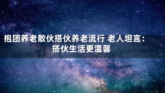 抱团养老散伙搭伙养老流行 老人坦言：搭伙生活更温馨