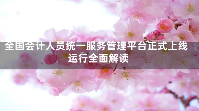 全国会计人员统一服务管理平台正式上线运行全面解读