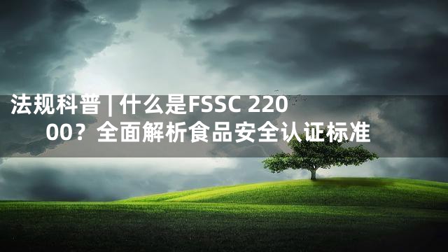 法规科普 | 什么是FSSC 22000？全面解析食品安全认证标准