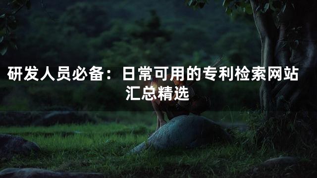 研发人员必备：日常可用的专利检索网站汇总精选