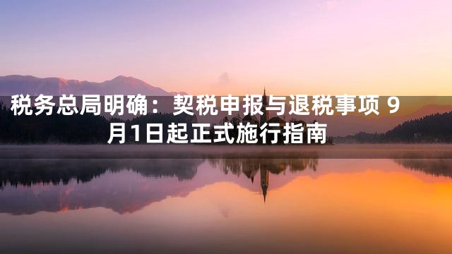 税务总局明确：契税申报与退税事项 9月1日起正式施行指南