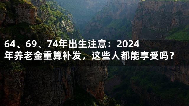 64、69、74年出生注意：2024年养老金重算补发，这些人都能享受吗？