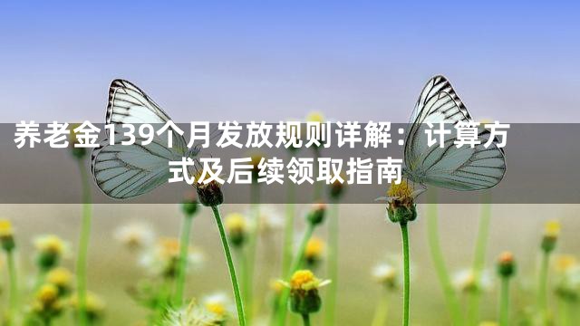 养老金139个月发放规则详解：计算方式及后续领取指南