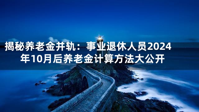 揭秘养老金并轨：事业退休人员2024年10月后养老金计算方法大公开