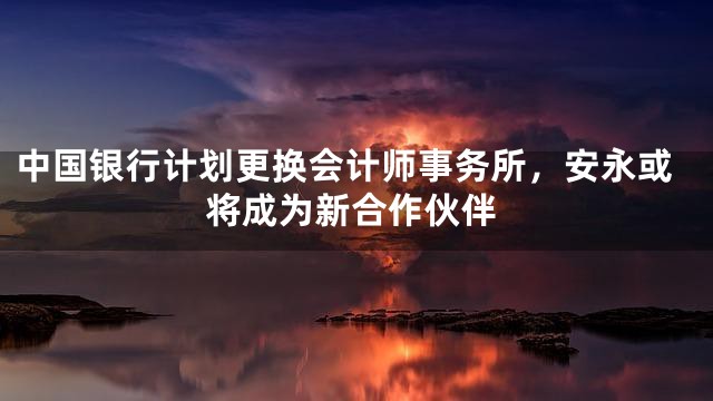 中国银行计划更换会计师事务所，安永或将成为新合作伙伴