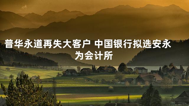 普华永道再失大客户 中国银行拟选安永为会计所