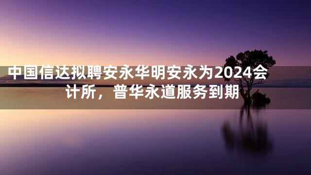 中国信达拟聘安永华明安永为2024会计所，普华永道服务到期