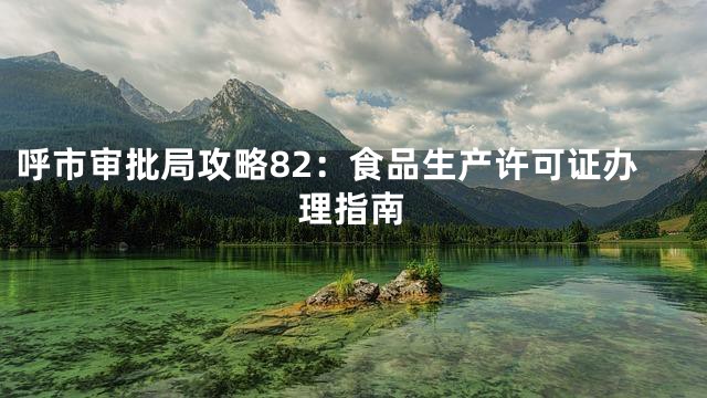 呼市审批局攻略82：食品生产许可证办理指南