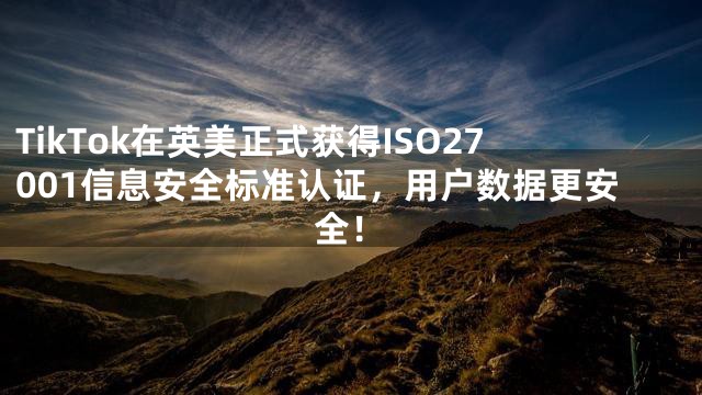 TikTok在英美正式获得ISO27001信息安全标准认证，用户数据更安全！