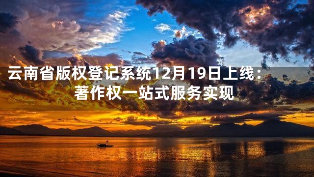 云南省版权登记系统12月19日上线：著作权一站式服务实现