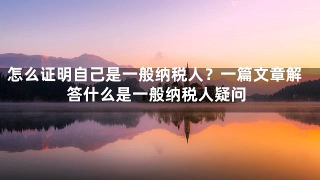 怎么证明自己是一般纳税人？一篇文章解答什么是一般纳税人疑问