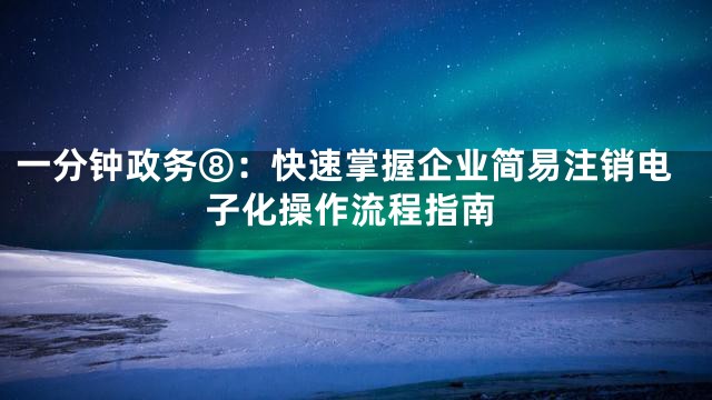 一分钟政务⑧：快速掌握企业简易注销电子化操作流程指南
