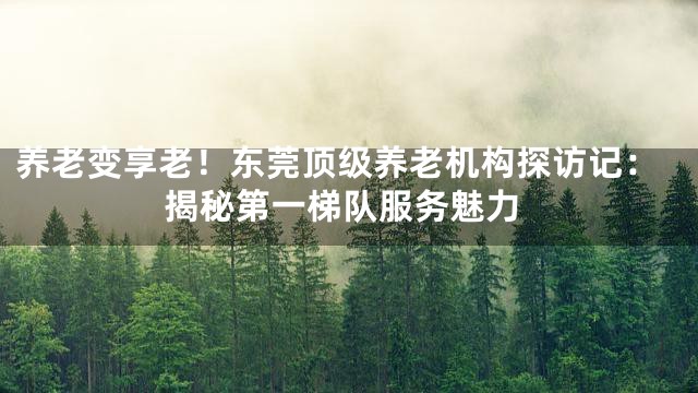 养老变享老！东莞顶级养老机构探访记：揭秘第一梯队服务魅力