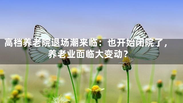 高档养老院退场潮来临：也开始闭院了，养老业面临大变动？
