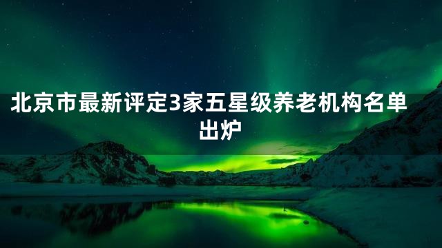 北京市最新评定3家五星级养老机构名单出炉