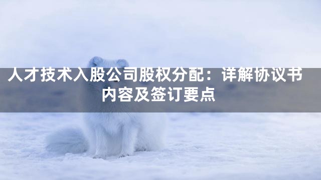 人才技术入股公司股权分配：详解协议书内容及签订要点