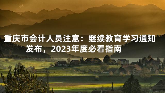 重庆市会计人员注意：继续教育学习通知发布，2023年度必看指南