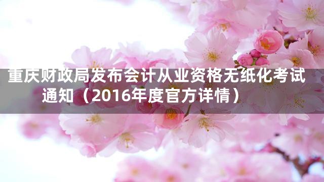 重庆财政局发布会计从业资格无纸化考试通知（2016年度官方详情）