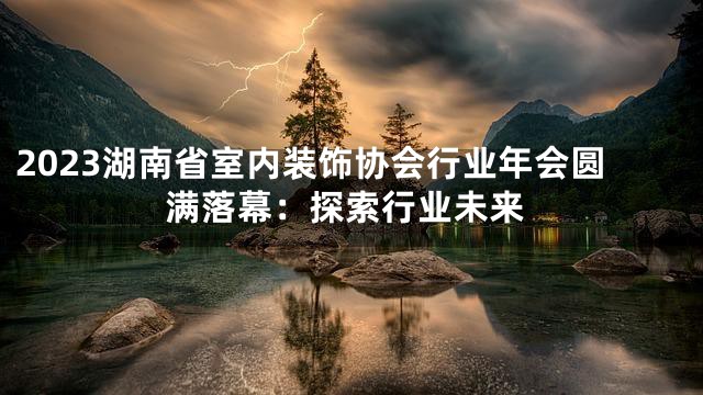 2023湖南省室内装饰协会行业年会圆满落幕：探索行业未来