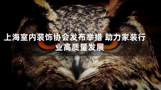 上海室内装饰协会发布举措 助力家装行业高质量发展