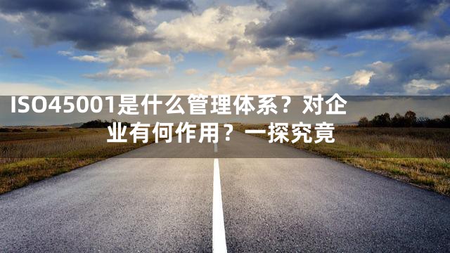 ISO45001是什么管理体系？对企业有何作用？一探究竟