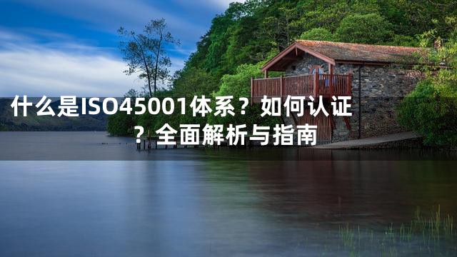 什么是ISO45001体系？如何认证？全面解析与指南