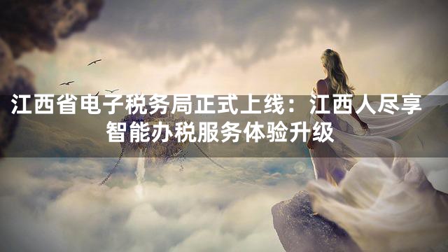 江西省电子税务局正式上线：江西人尽享智能办税服务体验升级