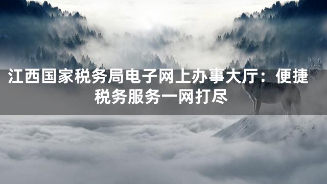 江西国家税务局电子网上办事大厅：便捷税务服务一网打尽