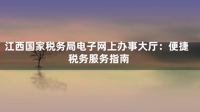 江西国家税务局电子网上办事大厅：便捷税务服务指南
