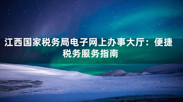 江西国家税务局电子网上办事大厅：便捷税务服务指南