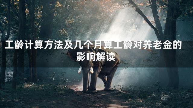 工龄计算方法及几个月算工龄对养老金的影响解读