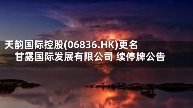 天韵国际控股(06836.HK)更名甘露国际发展有限公司 续停牌公告