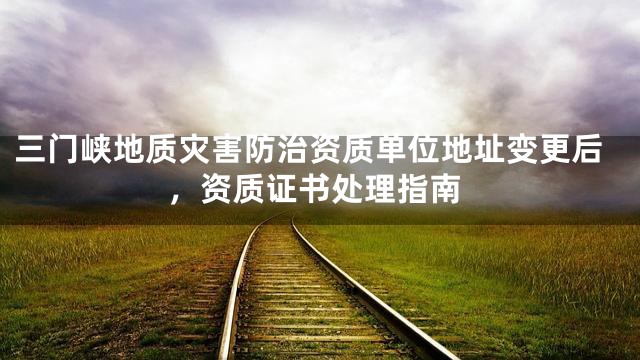 三门峡地质灾害防治资质单位地址变更后，资质证书处理指南