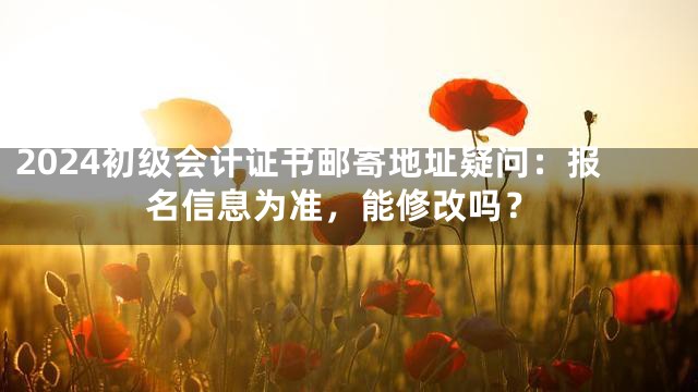 2024初级会计证书邮寄地址疑问：报名信息为准，能修改吗？
