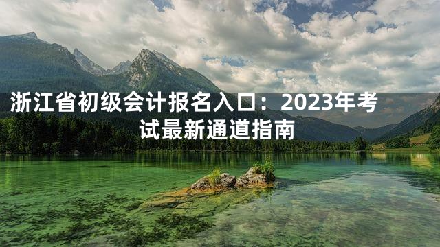 浙江省初级会计报名入口：2023年考试最新通道指南