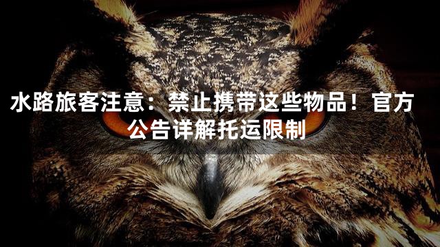 水路旅客注意：禁止携带这些物品！官方公告详解托运限制