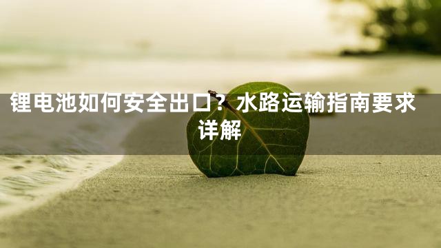 锂电池如何安全出口？水路运输指南要求详解