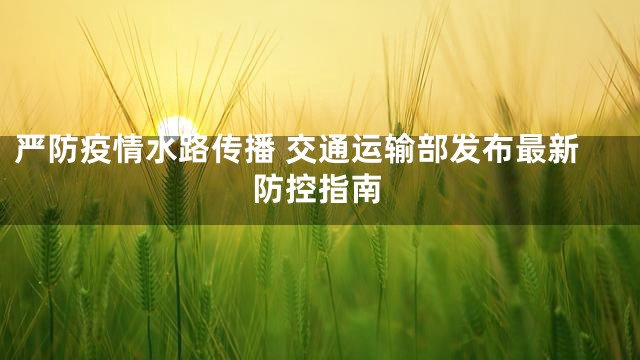 严防疫情水路传播 交通运输部发布最新防控指南