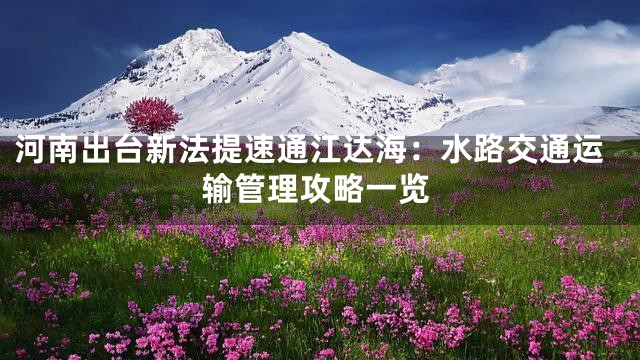 河南出台新法提速通江达海：水路交通运输管理攻略一览