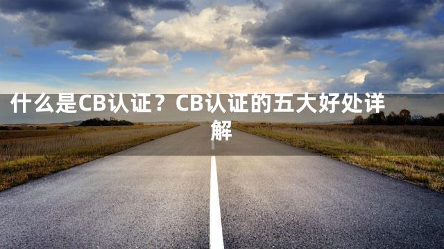 什么是CB认证？CB认证的五大好处详解