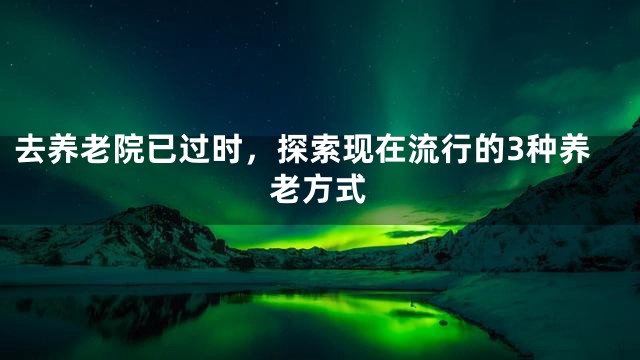 去养老院已过时，探索现在流行的3种养老方式