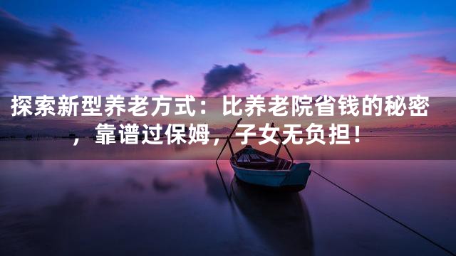 探索新型养老方式：比养老院省钱的秘密，靠谱过保姆，子女无负担！