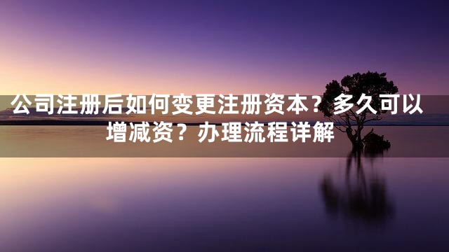 公司注册后如何变更注册资本？多久可以增减资？办理流程详解