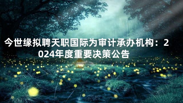 今世缘拟聘天职国际为审计承办机构：2024年度重要决策公告